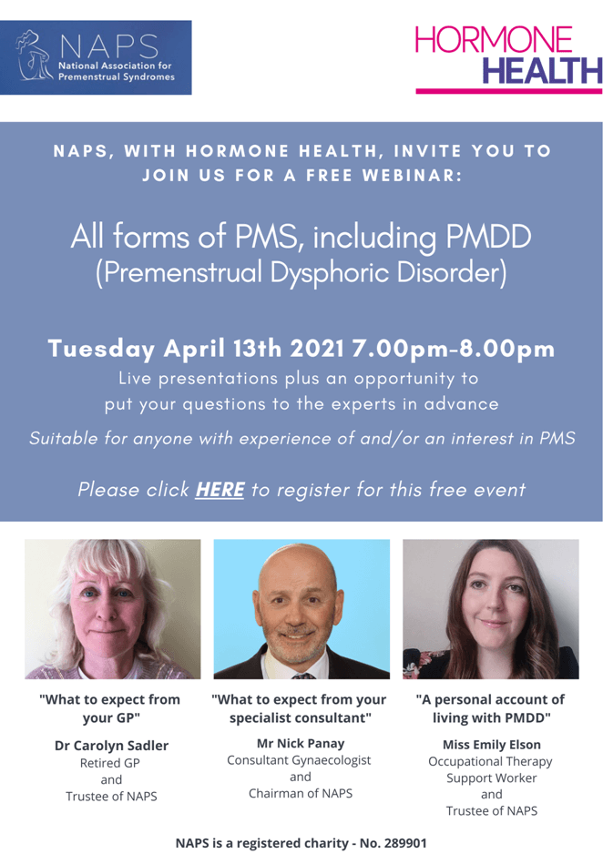 Webinar advert: April 13th 2021 7pm until 8pm. Live presentations plus an opportunity to put your questions to the experts. Suitable for anyone with experience and/or an interest in PMS. Speakers are:  Dr Carolyn Sadler talking about What to expect form your GP, Mr Nick Panay speaking about What to expect from your specialist consultant, and Miss Emily Elson, speakign about A personal account of living with PMDD